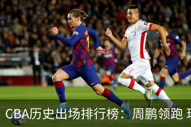CBA历史出场排行榜：周鹏领跑 现役球员表现突出